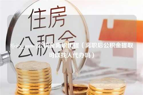 天长公积金离职代提（离职后公积金提取可以找人代办吗）