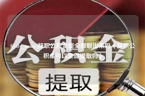 天长辞职公积金能全部取出来吗（辞职公积金可以全部提取吗）