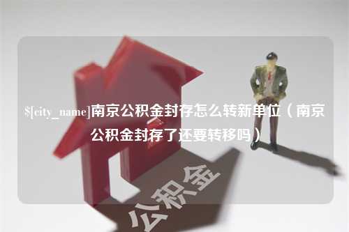 天长南京公积金封存怎么转新单位（南京公积金封存了还要转移吗）